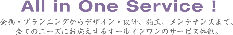 企画・プランニングからデザイン・設計、施工、メンテナンスまで、全てのニーズにお応えするオールインワンのサービス体制。