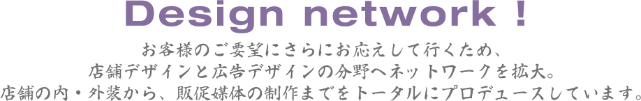 お客さまのご要望にさらにお応えして行くため、店舗デザインと広告デザインの分野へネットワークを拡大。店舗の内・外装から、販促媒体の制作までをトータルにプロデュースしています。